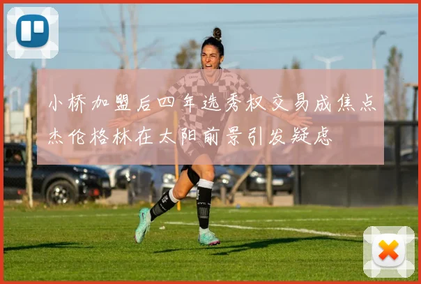 小桥加盟后四年选秀权交易成焦点杰伦格林在太阳前景引发疑虑