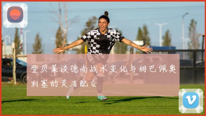 登贝莱谈德尚战术变化与姆巴佩奥利塞的灵活配合