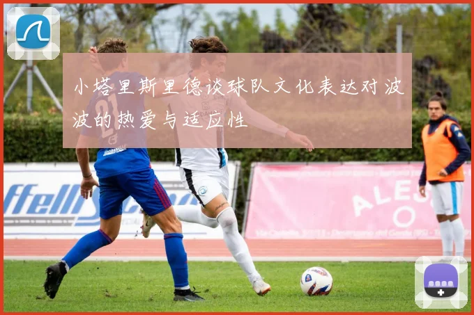 小塔里斯里德谈球队文化表达对波波的热爱与适应性