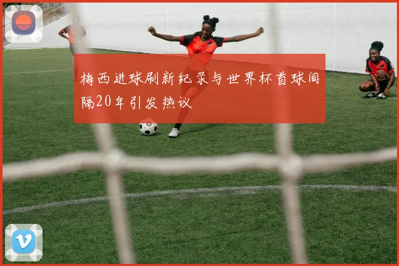 梅西进球刷新纪录与世界杯首球间隔20年引发热议