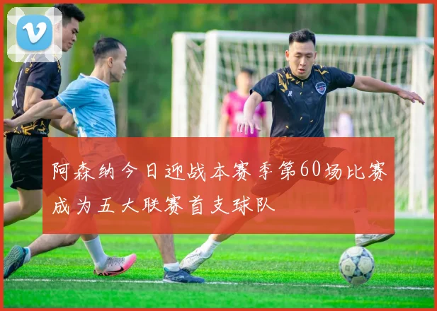阿森纳今日迎战本赛季第60场比赛成为五大联赛首支球队
