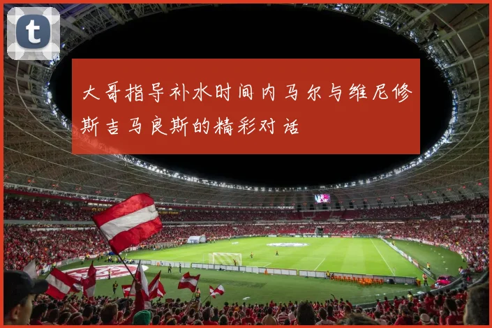 大哥指导补水时间内马尔与维尼修斯吉马良斯的精彩对话