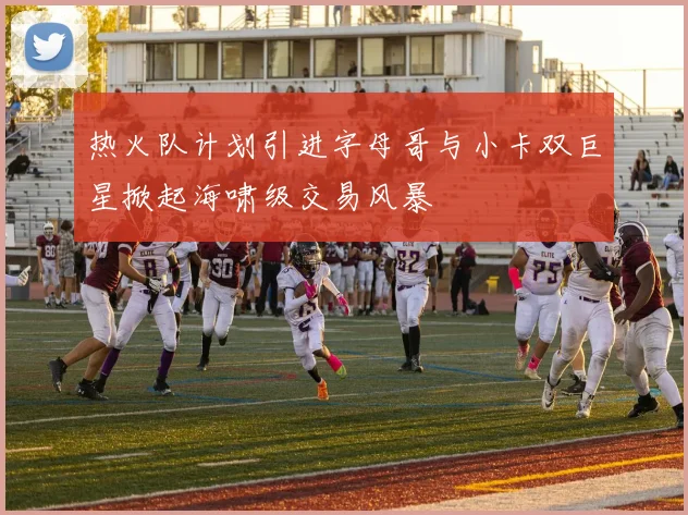 热火队计划引进字母哥与小卡双巨星掀起海啸级交易风暴