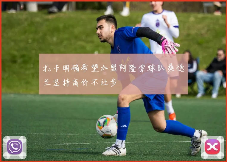 扎卡明确希望加盟阿隆索球队桑德兰坚持高价不让步