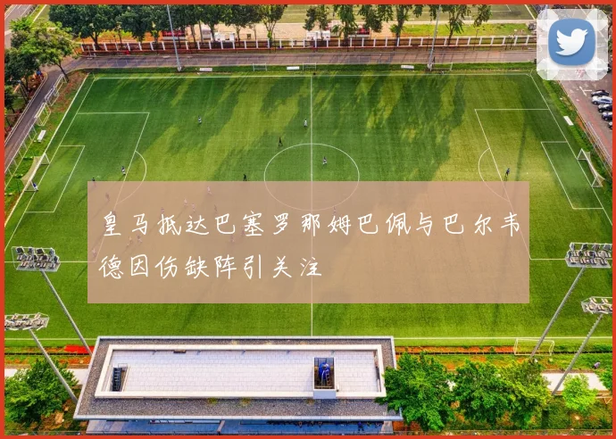 皇马抵达巴塞罗那姆巴佩与巴尔韦德因伤缺阵引关注