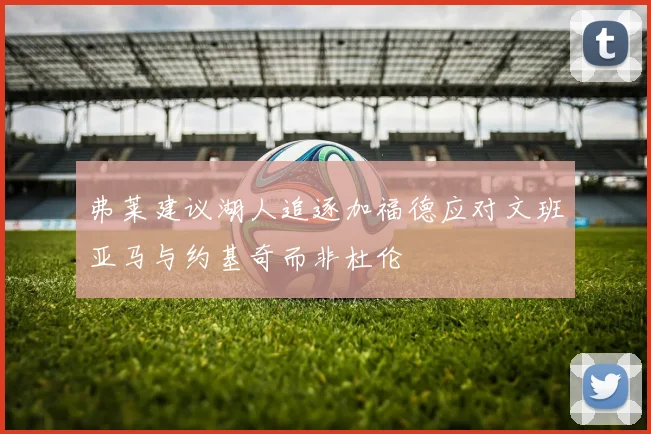 弗莱建议湖人追逐加福德应对文班亚马与约基奇而非杜伦