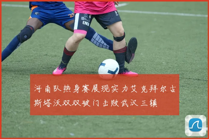 河南队热身赛展现实力艾克拜尔古斯塔沃双双破门击败武汉三镇