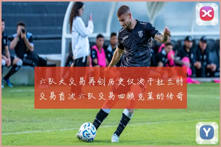 六队大交易再创历史仅次于杜兰特交易首次六队交易回顾克莱的传奇时刻