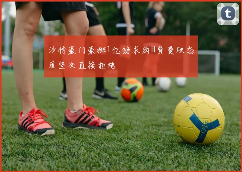 沙特豪门豪掷1亿镑求购B费曼联态度坚决直接拒绝
