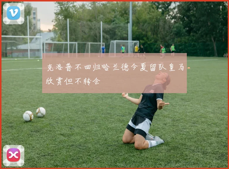 克洛普不回归哈兰德今夏留队皇马欣赏但不转会
