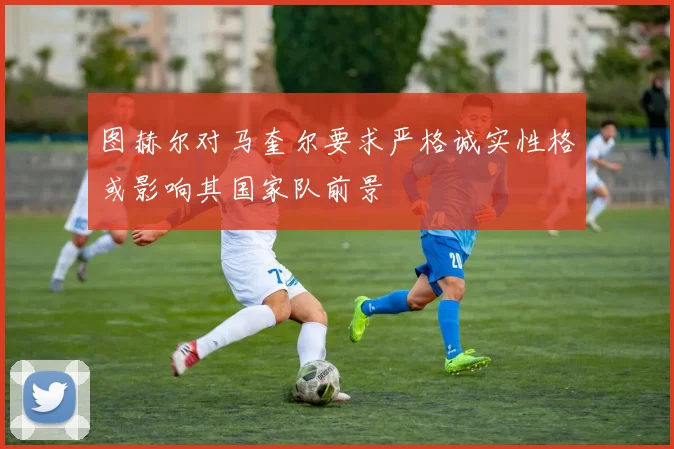 图赫尔对马奎尔要求严格诚实性格或影响其国家队前景